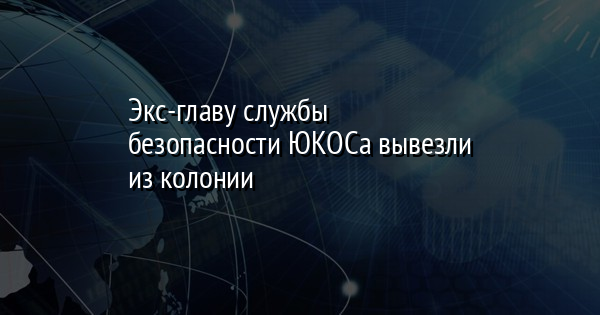 Экс-главу службы безопасности ЮКОСа вывезли из колонии