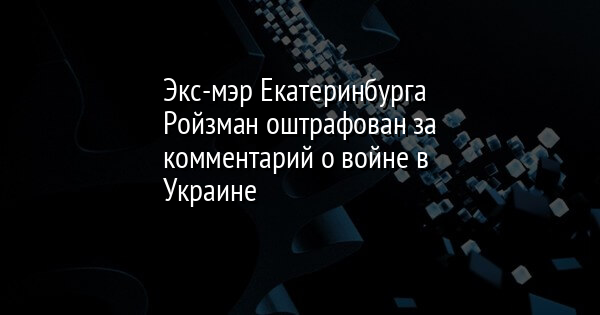 Экс-мэр Екатеринбурга Ройзман оштрафован за комментарий о войне в Украине