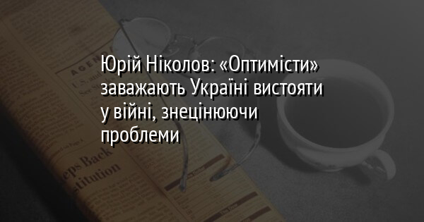 Юрій Ніколов: «Оптимісти» заважають Україні вистояти у війні, знецінюючи проблеми