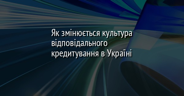 Як змінюється культура відповідального кредитування в Україні