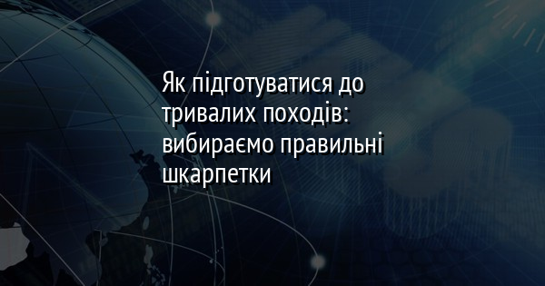 Як підготуватися до тривалих походів: вибираємо правильні шкарпетки