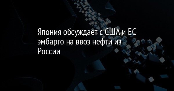 Япония обсуждает с США и ЕС эмбарго на ввоз нефти из России