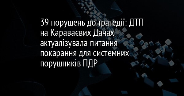 39 порушень до трагедії: ДТП на Караваєвих Дачах актуалізувала питання покарання для системних порушників ПДР