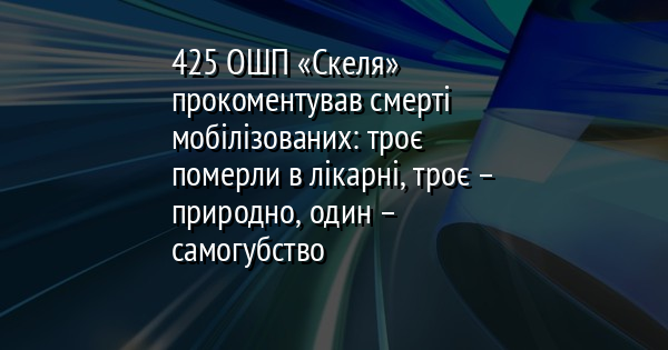 425 ОШП «Скеля» прокоментував смерті мобілізованих: троє померли в лікарні, троє – природно, один – самогубство