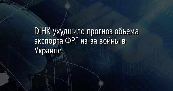 DIHK ухудшило прогноз объема экспорта ФРГ из-за войны в Украине