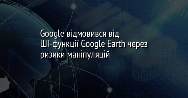 Google відмовився від ШІ-функції Google Earth через ризики маніпуляцій