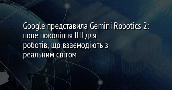Google представила Gemini Robotics 2: нове покоління ШІ для роботів, що взаємодіють з реальним світом