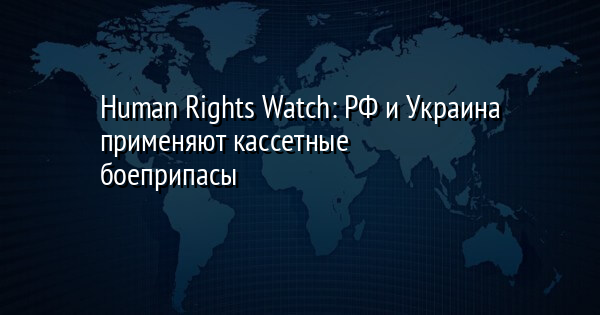 Human Rights Watch: РФ и Украина применяют кассетные боеприпасы