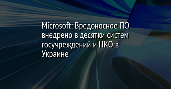 Microsoft: Вредоносное ПО внедрено в десятки систем госучреждений и НКО в Украине