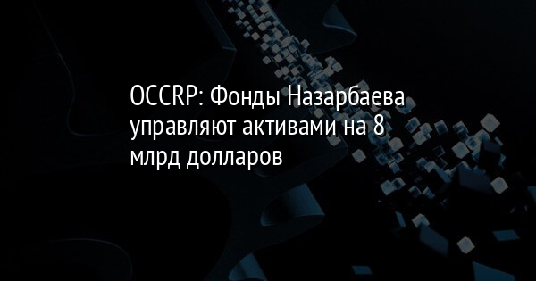 OCCRP: Фонды Назарбаева управляют активами на 8 млрд долларов