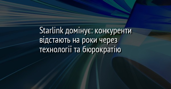 Starlink домінує: конкуренти відстають на роки через технології та бюрократію