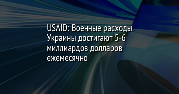 USAID: Военные расходы Украины достигают 5-6 миллиардов долларов ежемесячно