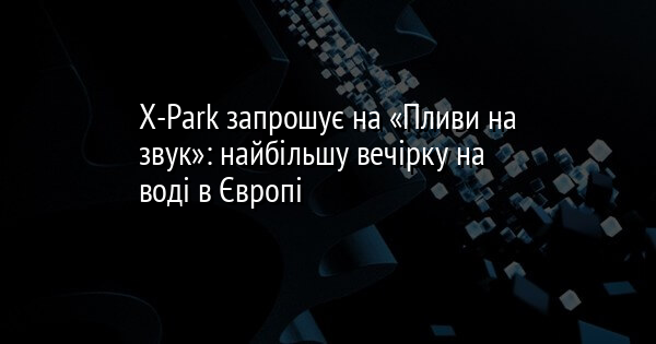 X-Park запрошує на «Пливи на звук»: найбільшу вечірку на воді в Європі